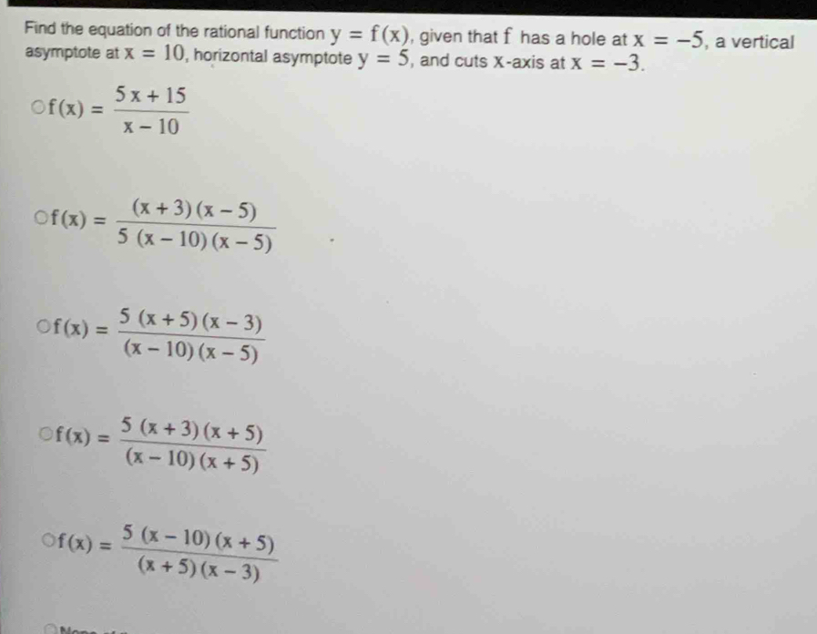 Find the equation of the rational function y=f(x) , given that f has a hole at x=-5 , a vertical
asymptote at x=10 , horizontal asymptote y=5 , and cuts X-axis at x=-3.
f(x)= (5x+15)/x-10 
f(x)= ((x+3)(x-5))/5(x-10)(x-5) 
f(x)= (5(x+5)(x-3))/(x-10)(x-5) 
f(x)= (5(x+3)(x+5))/(x-10)(x+5) 
f(x)= (5(x-10)(x+5))/(x+5)(x-3) 