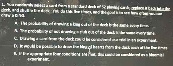 You randomly select a card from a standard deck of 52 playing cards, replace it back into the
deck, and shuffle the deck. You do this five times, and the goal is to see how often you can
draw a KING.
A. The probability of drawing a king out of the deck is the same every time.
B. The probability of not drawing a club out of the deck is the same every time.
C. Drawing a card from the deck could be considered as a trial in an experiment.
D. It would be possible to draw the king gf hearts from the deck each of the five times.
E. If the appropriate four conditions are met, this could be considered as a binomial
experiment.