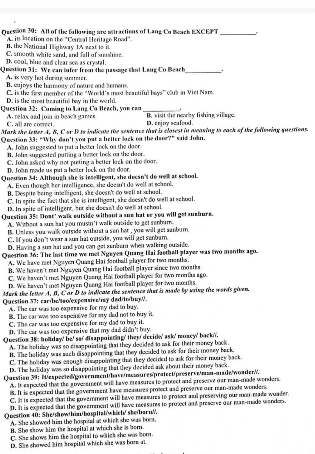 All of the following are attractions of Lang Co Beach EXCEPT_
A. its location on the “Central Heritage Road”.
B. the National Highway 1A next to it.
C. smooth white sand, and full of sunshine.
D. cool, blue and clear sea as crystal.
Question 31: We can infer from the passage that Lang Co Beach_ .
A. is very hot during summer.
B. enjoys the harmony of nature and humans.
C. is the first member of the “World’s most beautiful bays” club in Viet Nam.
D. is the most beautiful bay in the world.
Question 32: Coming to Lang Co Beach, you can _.
A. relax and join in beach games. B. visit the nearby fishing village.
C. all are correct. D. enjoy seafood.
Mark the letter A, B, C or D to indicate the sentence that is closest in meaning to each of the following questions.
Question 33: “Why don’t you put a better lock on the door?” said John.
A. John suggested to put a better lock on the door.
B. John suggested putting a better lock on the door.
C. John asked why not putting a better lock on the door.
D. John made us put a better lock on the door.
Question 34: Although she is intelligent, she doesn't do well at school.
A. Even though her intelligence, she doesn't do well at school.
B. Despite being intelligent, she doesn't do well at school.
C. In spite the fact that she is intelligent, she doesn't do well at school.
D. In spite of intelligent, but she doesn't do well at school.
Question 35: Dont’ walk outside without a sun hat or you will get sunburn.
A. Without a sun hat you mustn’t walk outside to get sunburn.
B. Unless you walk outside without a sun hat , you will get sunburn.
C. If you don’t wear a sun hat outside, you will get sunburn.
D. Having a sun hat and you can get sunburn when walking outside.
Question 36: The last time we met Nguyen Quang Hai football player was two months ago.
A. We have met Nguyen Quang Hai football player for two months.
B. We haven’t met Nguyen Quang Hai football player since two months.
C. We haven’t met Nguyen Quang Hai football player for two months ago.
D. We haven’t met Nguyen Quang Hai football player for two months.
Mark the letter A, B, C or D to indicate the sentence that is made by using the words given.
Question 37: car/be/too/expensive/my dad/to/buy//.
A. The car was too expensive for my dad to buy.
B. The car was too expensive for my dad not to buy it.
C. The car was too expensive for my dad to buy it.
D. The car was too expensive that my dad didn’t buy.
Question 38: holiday/ be/ so/ disappointing/ they/ decide/ ask/ money/ back//.
A. The holiday was so disappointing that they decided to ask for their money back.
B. The holiday was such disappointing that they decided to ask for their money back.
C. The holiday was enough disappointing that they decided to ask for their money back.
D. The holiday was so disappointing that they decided ask about their money back.
Question 39: It/expected/government/have/measures/protect/preserve/man-made/wonder//.
A. It expected that the government will have measures to protect and preserve our man-made wonders.
B. It is expected that the government have measures protect and preserve our man-made wonders.
C. It is expected that the government will have measures to protect and preserving our man-made wonder.
D. It is expected that the government will have measures to protect and preserve our man-made wonders.
Question 40: She/show/him/hospital/which/ she/born//.
A. She showed him the hospital at which she was born.
B. She show him the hospital at which she is born.
C. She shows him the hospital to which she was born.
D. She showed him hospital which she was born at.