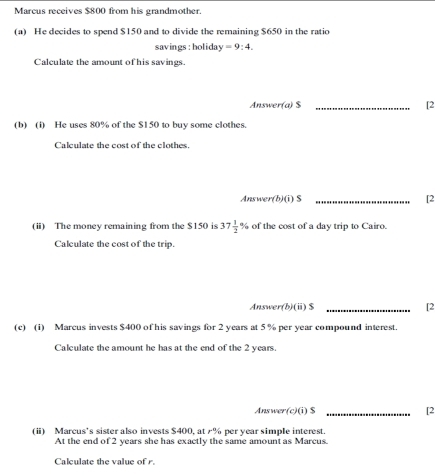 Marcus receives $800 from his grandmother. 
(a) He decides to spend $150 and to divide the remaining $650 in the ratio 
savings:holiday =9:4. 
Calculate the amount of his savings. 
Answer(a) $ _[2 
(b) (i) He uses 80% of the $150 to buy some clothes. 
Calculate the cost of the clothes. 
Answer(b)(i) S _[2 
(ii) The money remaining from the $150 is 37 1/2 % of the cost of a day trip to Cairo. 
Calculate the cost of the trip. 
Answer(b)(i) $ _[2 
(c) (1) Marcus invests $400 of his savings for 2 years at 5 % per year compound interest. 
Calculate the amount he has at the end of the 2 years. 
Answer(c)(i) $ _[2 
(ii) Marcus’s sister also invests $400, at % per year simple interest. 
At the end of 2 years she has exactly the same amount as Marcus. 
Calculate the value of r.