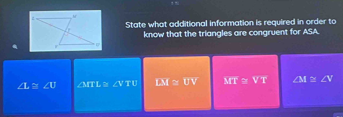 State what additional information is required in order to
know that the triangles are congruent for ASA.
∠ L≌ ∠ U ∠ MTL≌ ∠ VTU overline LM≌ overline UV overline MT≌ overline VT ∠ M≌ ∠ V