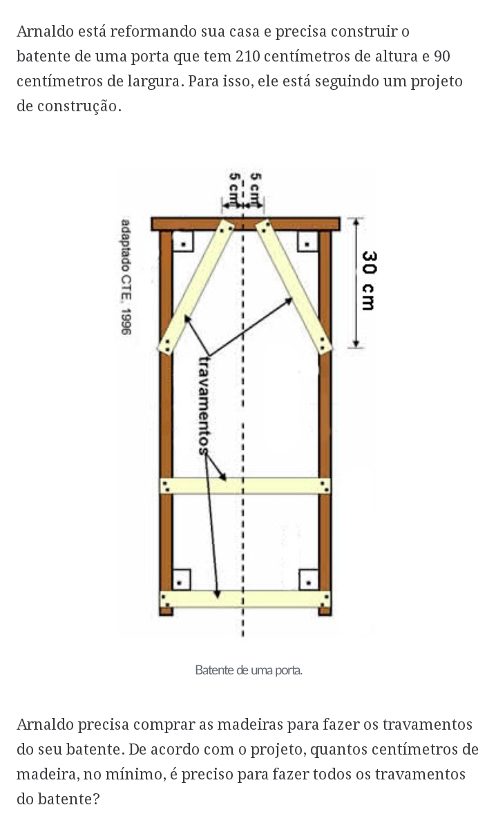 Arnaldo está reformando sua casa e precisa construir o 
batente de uma porta que tem 210 centímetros de altura e 90
centímetros de largura. Para isso, ele está seguindo um projeto 
de construção. 
Batente de uma porta. 
Arnaldo precisa comprar as madeiras para fazer os travamentos 
do seu batente. De acordo com o projeto, quantos centímetros de 
madeira, no mínimo, é preciso para fazer todos os travamentos 
do batente?