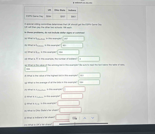 # webwork.as.uky.edu 
A special voting committee determines that UK should get the ESPN Game Day. 
UK will then pay the other two schools 196 each. 
In these problems, do not include dollar signs or commas! 
(a) What is bollieState in this example? 207 
(b) What is b_1ndians in this example? 951
(c) What is b_UK in this example? 594 
(d) What is N in this example, the number of bidders? 3 
(e) What is the value of the winning bid in this example? Be sure to read the text below the table of data. 
594 
(f) What is the value of the highest bid in this example? 951 
(g) What is the average of all the bids in this example?  584 
(h) What is LOhioState in this example? 
(i) What is I Indiana in this example? 
(j) What is æʊκ in this example? 
(k) What is Ohio State's fair share? 
(1) What is Indiana's fair share? 
(m) What is UK's fair share?