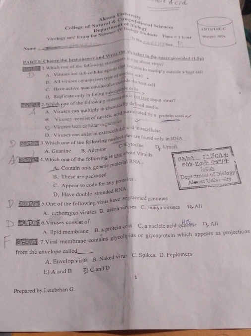 Aksum Univerit
College of Natural & Compulational Science 
Department of Biology
Virology mid Exam for Summer IV Biology Students Time -1 bog 
_
_See
Name
PART I: Choose the best answer and Write the al habet in the space prosided (1,5p)
t Which one of the following statements is bng about virus
D A. Viruses are sub cellular agents that are able to multiply outside a host cet
B. All viruses contain two type of macisic ssid
C. Have active macromolecules outside the host cell
D. Replicate only in living suscepuble cel
>
2. Which one of the following statement? not true about virus?
A. Viruses can multiply in chemically defined media
B. Viruses consist of nucleie acid surrounded by a protein cont
C. Viruses lack cellular organelles
D. Viruses can exist in extracellular and intracellular
the 3.Which one of the following nuclectides are found only in RNA
A. Guanine B. Adenine C. Cytocine D. Uracil.
4. Which one of the following is trug about Viroids
As Contain only genetic material RNA
B. These are packaged
C. Appear to code for any proteins . Depertment of Biology
D. Have double stranded RNA Aluom Unive ity
dTom 5.One of the following virus have segmented genomes
A. orthomyxo viruses B. arena viruses C. bunya viruses D All
6.Viruses consist of:
A. lipid membrane B. a protein coat C. a nucleic acid genome D. All
9 7.Viral membrane contains glycolipids or glycoprotein which appears as projections
from the envelope called_
A. Envelop virus B. Naked virus C. Spikes. D. Peplomers
E) A and B F) C and D
1
Prepared by Letebrhan G.