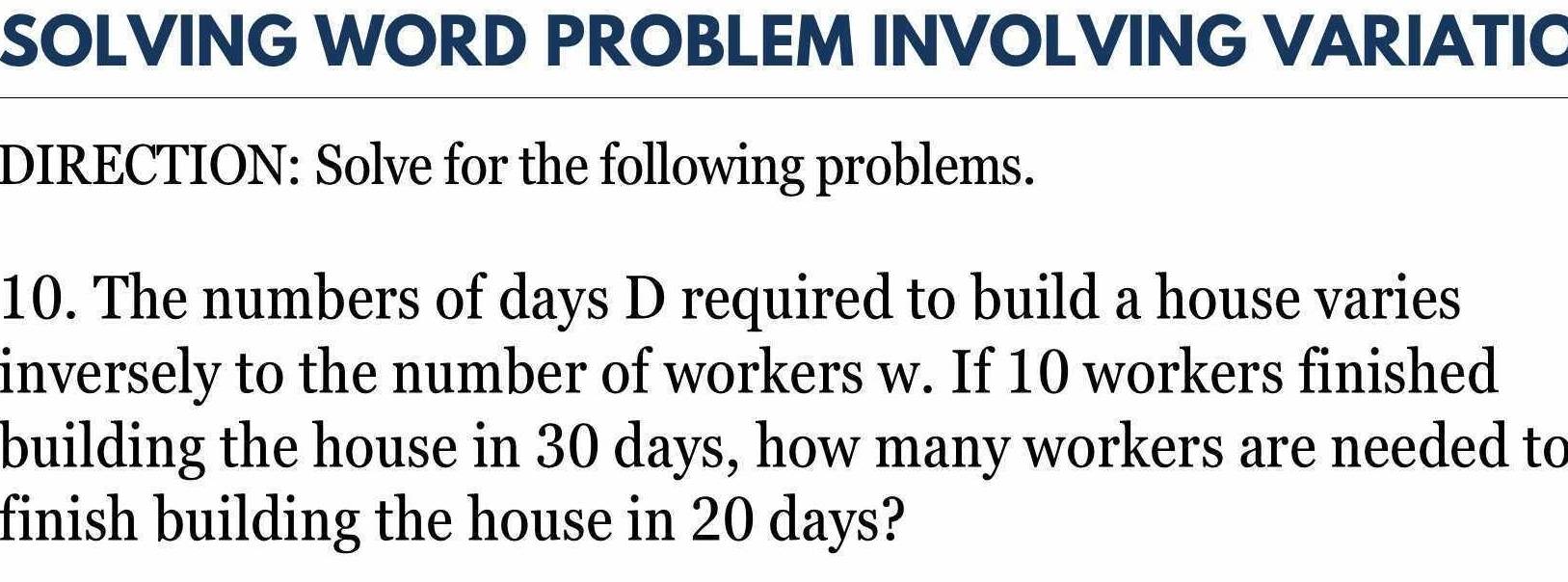 SOLVING WORD PROBLEM INVOLVING VARIATIC 
DIRECTION: Solve for the following problems. 
10. The numbers of days D required to build a house varies 
inversely to the number of workers w. If 10 workers finished 
building the house in 30 days, how many workers are needed to 
finish building the house in 20 days?