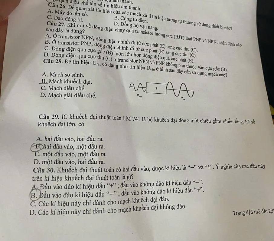 mệu am thành.
Mạch điều chế tần số tín hiệu âm thanh.
A. Máy đo tần số. B. Công tơ điện.
Câu 26. Đề quan sát tín hiệu của các mạch xử lí tín hiệu tương tự thường sử dụng thiết bị nào7
Câu 27. Khi nói về dòng điện chạy qua transistor lưỡng cực (BJT) loại PNP và NPN, nhận định nào C. Dao động kí. D. Đồng hộ vạn năng.
sau đây là đúng?
A. Ở transistor NPN, dòng điện chính đi từ cực phát (E) sang cực thu (C).
B. Ở transistor PNP, dòng điện chính đi từ cực phát (E) sang cực thu (C).
C. Dòng điện qua cực gốc (B) luôn lớn hơn dòng điện qua cực phát (E).
D. Dòng điện qua cự hu (C) ở transistor NPN và PNP không phụ thuộc vào cực gốc (B).
Câu 28. Để tín hiệu U_ra 1, có dạng như tín hiệu U_vio ở hình sau đây cần sử dụng mạch nào?
A. Mạch so sánh.
B. Mạch khuếch đại.
C. Mạch điều chế.
D. Mạch giải điều chế. 
Câu 29. IC khuếch đại thuật toán LM 741 là bộ khuếch đại dòng một chiều gồm nhiều tằng, hệ số
khuếch đại lớn, có
A. hai đầu vào, hai đầu ra.
B. hai đầu vào, một đầu ra.
C. một đầu vào, một đầu ra.
D. một đầu vào, hai đầu ra.
Câu 30. Khuếch đại thuật toán có hai đầu vào, được kí hiệu là “—” và “+”. Ý nghĩa của các dầu này
trên kí hiệu khuếch đại thuật toán là gì?
A Đầu vào đảo kí hiệu dấu “+” ; đầu vào không đảo kí hiệu dấu “−”.
B. Đầu vào đảo kí hiệu dấu “—” ; đầu vào không đảo kí hiệu dấu “+”.
C. Các kí hiệu này chỉ dành cho mạch khuếch đại đảo.
D. Các kí hiệu này chỉ dành cho mạch khuếch đại không đảo.
Trang 4/6 mã đề: 23