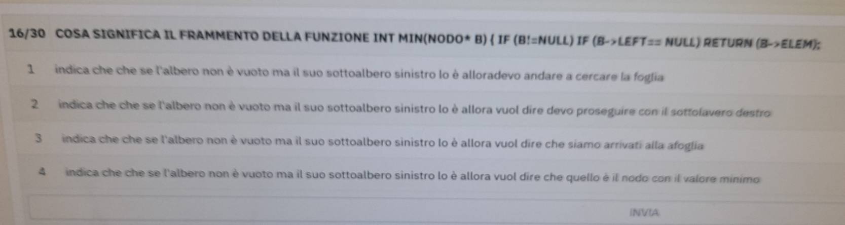 16/30 COSA SIGNIFICA IL FRAMMENTO DELLA FUNZIONE INT MIN(NODO* B)  IF (B!=NULL) IF (B->LEFT== NULL) RETURN (B->ELEM). 
1 indica che che se l'albero non è vuoto ma il suo sottoalbero sinistro lo è alloradevo andare a cercare la foglia 
2 índica che che se l'albero non è vuoto ma il suo sottoalbero sinistro lo è allora vuol dire devo proseguire con il sottolavero destro 
3 indica che che se l'albero non è vuoto ma il suo sottoalbero sinistro lo è allora vuol dire che siamo arrivati alla afoglia 
4 indica che che se l'albero non è vuoto ma il suo sottoalbero sinistro lo è allora vuol dire che quello è il nodo con il valore minimo 
INVIA