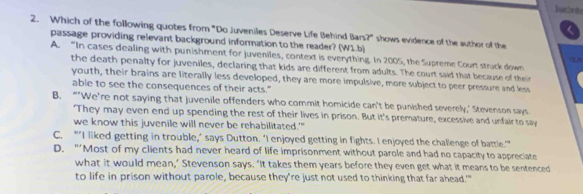 Jacánd
2. Which of the following quotes from "Do Juveniles Deserve Life Behind Bars?" shows evidence of the author of the
passage providing relevant background information to the reader? (W1.b)
A. “In cases dealing with punishment for juveniles, context is everything. In 2005, the Supreme Court struck down
the death penalty for juveniles, declaring that kids are different from adults. The court said that because of their
youth, their brains are literally less developed, they are more impulsive, more subject to peer pressure and less
able to see the consequences of their acts."
B. “’We're not saying that juvenile offenders who commit homicide can't be punished severely,‘ Stevenson says
'They may even end up spending the rest of their lives in prison. But it's premature, excessive and unfair to say
we know this juvenile will never be rehabilitated.'"
C. “’I liked getting in trouble,’ says Dutton. ‘I enjoyed getting in fights. I enjoyed the challenge of battle.”
D. “’Most of my clients had never heard of life imprisonment without parole and had no capacity to appreciate
what it would mean,’ Stevenson says. ‘It takes them years before they even get what it means to be sentenced
to life in prison without parole, because they're just not used to thinking that far ahead.'"