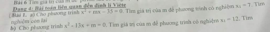 Tim giả trị của m để 1 
Dang 4: Bài toán liên quan đến đinh lí Viète 
Bải 1. a) Cho phương trình x^2+mx-35=0. Tìm giá trị của m để phương trình có nghiệm x_1=7. Tìm 
nghiệm còn lại 
b) Cho phương trình x^2-13x+m=0. Tìm giá trị của m để phương trình có nghiệm x_1=12. Tìm