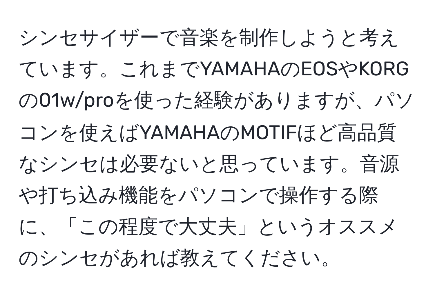 シンセサイザーで音楽を制作しようと考えています。これまでYAMAHAのEOSやKORGの01w/proを使った経験がありますが、パソコンを使えばYAMAHAのMOTIFほど高品質なシンセは必要ないと思っています。音源や打ち込み機能をパソコンで操作する際に、「この程度で大丈夫」というオススメのシンセがあれば教えてください。