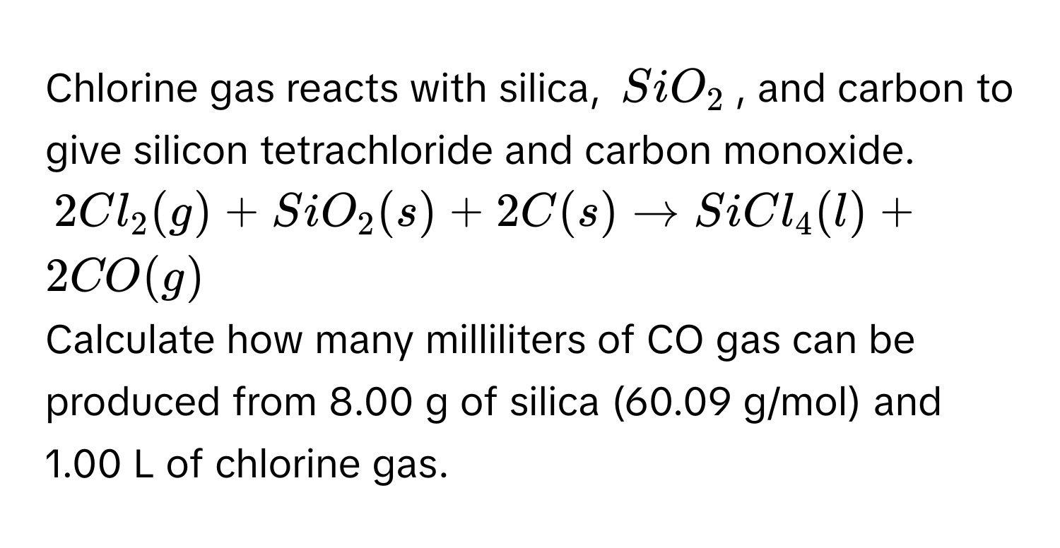 Chlorine gas reacts with silica, $SiO_2$, and carbon to give silicon tetrachloride and carbon monoxide.
$2Cl_2(g)+SiO_2(s)+2C(s)to SiCl_4(l)+2CO(g)$
Calculate how many milliliters of CO gas can be produced from 8.00 g of silica (60.09 g/mol) and 1.00 L of chlorine gas.