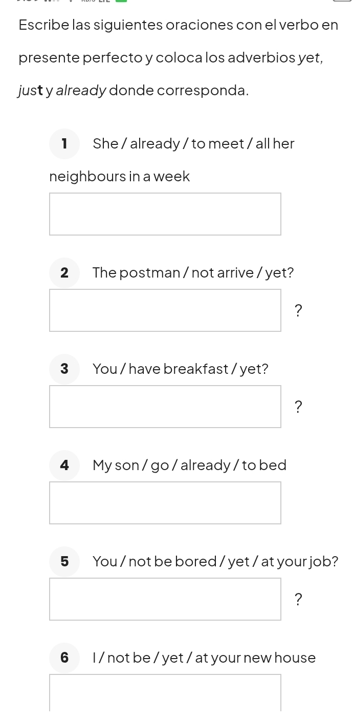 Escribe las siguientes oraciones con el verbo en 
presente perfecto y coloca los adverbios yet, 
just y already donde corresponda. 
1 She / already / to meet / all her 
neighbours in a week 
2 The postman / not arrive / yet? 
? 
3 You / have breakfast / yet? 
? 
4 My son / go / already / to bed 
5 You / not be bored / yet / at your job? 
? 
6 I / not be / yet / at your new house