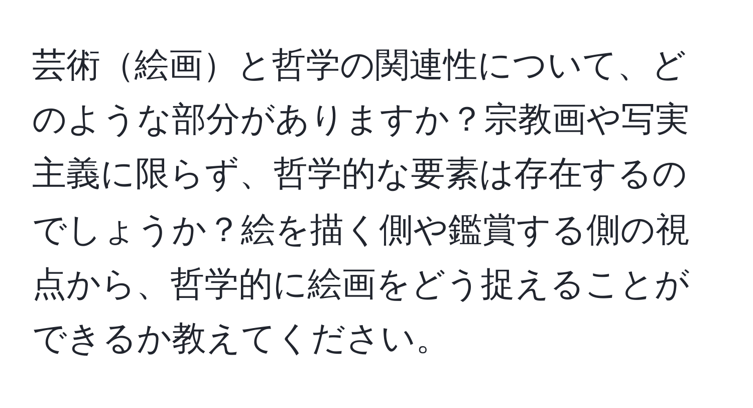 芸術絵画と哲学の関連性について、どのような部分がありますか？宗教画や写実主義に限らず、哲学的な要素は存在するのでしょうか？絵を描く側や鑑賞する側の視点から、哲学的に絵画をどう捉えることができるか教えてください。