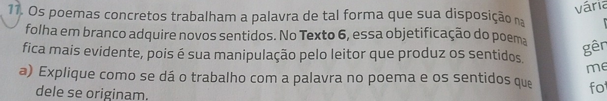 vária 
11. Os poemas concretos trabalham a palavra de tal forma que sua disposição na 
folha em branco adquire novos sentidos. No Texto 6, essa objetificação do poema 
gên 
fica mais evidente, pois é sua manipulação pelo leitor que produz os sentidos. 
me 
a) Explique como se dá o trabalho com a palavra no poema e os sentidos que 
dele se originam. 
fo