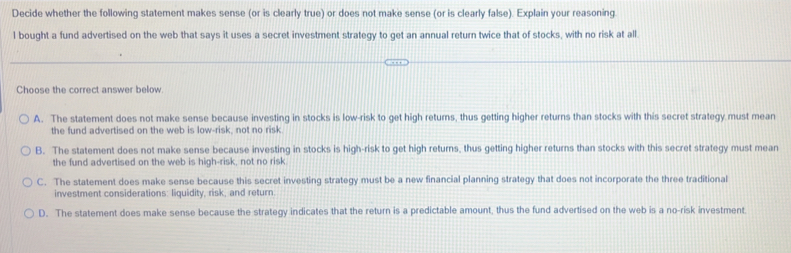 Decide whether the following statement makes sense (or is clearly true) or does not make sense (or is clearly false). Explain your reasoning
l bought a fund advertised on the web that says it uses a secret investment strategy to get an annual return twice that of stocks, with no risk at all.
Choose the correct answer below.
A. The statement does not make sense because investing in stocks is low-risk to get high returns, thus getting higher returns than stocks with this secret strategy must mean
the fund advertised on the web is low-risk, not no risk
B. The statement does not make sense because investing in stocks is high-risk to get high returns, thus getting higher returns than stocks with this secret strategy must mean
the fund advertised on the web is high-risk, not no risk
C. The statement does make sense because this secret investing strategy must be a new financial planning strategy that does not incorporate the three traditional
investment considerations: liquidity, risk, and return.
D. The statement does make sense because the strategy indicates that the return is a predictable amount, thus the fund advertised on the web is a no-risk investment.