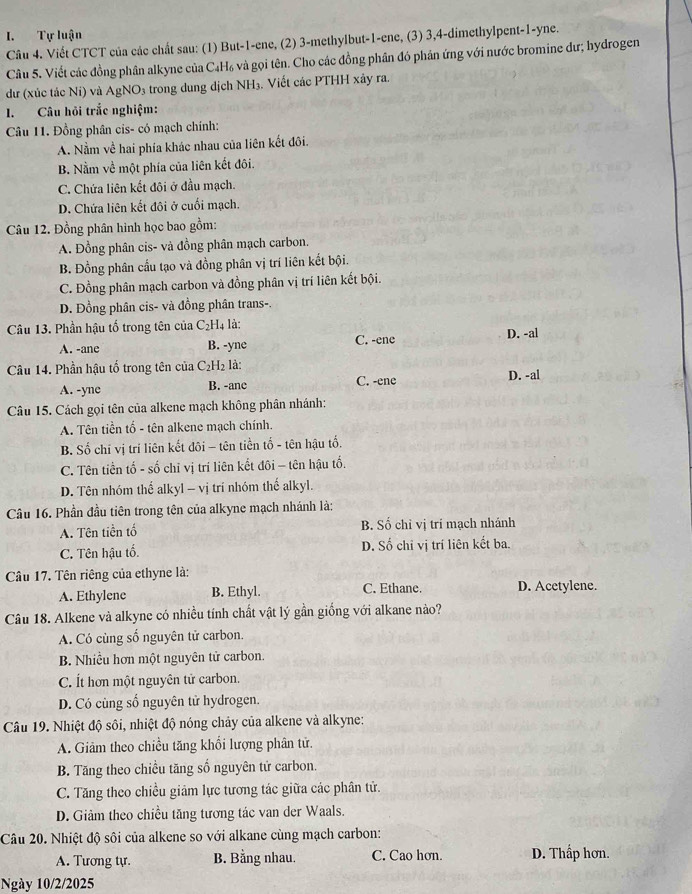 Tự luận
Câu 4. Viết CTCT của các chất sau: (1) But-1-ene, (2) 3-methylbut-1-ene, (3) 3,4-dimethylpent-1-yne.
Câu 5. Viết các đồng phân alkyne của C₄H₆ và gọi tên. Cho các đồng phân đó phân ứng với nước bromine dư; hydrogen
dư (xúc tác Ni) và AgNO₃ trong dung dịch NH₃. Viết các PTHH xảy ra.
I. Câu hỏi trắc nghiệm:
Câu 11. Đồng phân cis- có mạch chính:
A. Nằm về hai phía khác nhau của liên kết đôi.
B. Nằm về một phía của liên kết đôi.
C. Chứa liên kết đôi ở đầu mạch.
D. Chứa liên kết đôi ở cuối mạch.
Câu 12. Đồng phân hình học bao gồm:
A. Đồng phân cis- và đồng phân mạch carbon.
B. Đồng phân cầu tạo và đồng phân vị trí liên kết bội.
C. Đồng phân mạch carbon và đồng phân vị trí liên kết bội.
D. Đồng phân cis- và đồng phân trans-.
Câu 13. Phần hậu tố trong tên của C_2H 4 là: D. -al
A. -ane B. -yne C. -ene
Câu 14. Phần hậu tổ trong tên của C_2H_2 : là:
A. -yne B. -ane C. -ene D. -al
Câu 15. Cách gọi tên của alkene mạch không phân nhánh:
A. Tên tiền tố - tên alkene mạch chính.
B. Số chỉ vị trí liên kết đôi - tên tiền tố - tên hậu tố.
C. Tên tiền tố - số chỉ vị trí liên kết đôi - tên hậu tổ.
D. Tên nhóm thể alkyl - vị trí nhóm thể alkyl.
Câu 16. Phần đầu tiên trong tên của alkyne mạch nhánh là:
A. Tên tiền tổ B. Số chỉ vị trí mạch nhánh
C. Tên hậu tố. D. Số chỉ vị trí liên kết ba.
Câu 17. Tên riêng của ethyne là:
A. Ethylene B. Ethyl. C. Ethane. D. Acetylene.
Câu 18. Alkene và alkyne có nhiều tính chất vật lý gần giống với alkane nào?
A. Có cùng số nguyên tử carbon.
B. Nhiều hơn một nguyên tử carbon.
C. Ít hơn một nguyên tử carbon.
D. Có cùng số nguyên tử hydrogen.
Câu 19. Nhiệt độ sôi, nhiệt độ nóng chảy của alkene và alkyne:
A. Giảm theo chiều tăng khổi lượng phân tử.
B. Tăng theo chiều tăng số nguyên tử carbon.
C. Tăng theo chiều giảm lực tương tác giữa các phân tử.
D. Giảm theo chiều tăng tương tác van der Waals.
Câu 20. Nhiệt độ sôi của alkene so với alkane cùng mạch carbon:
A. Tương tự. B. Bằng nhau. C. Cao hơn. D. Thấp hơn.
Ngày 10/2/2025