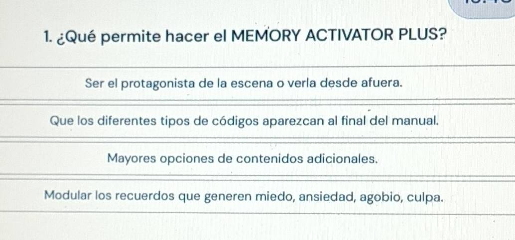 ¿Qué permite hacer el MEMORY ACTIVATOR PLUS?
Ser el protagonista de la escena o verla desde afuera.
Que los diferentes tipos de códigos aparezcan al final del manual.
Mayores opciones de contenidos adicionales.
Modular los recuerdos que generen miedo, ansiedad, agobio, culpa.