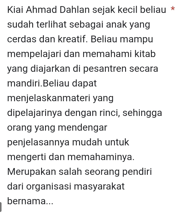 Kiai Ahmad Dahlan sejak kecil beliau * 
sudah terlihat sebagai anak yang 
cerdas dan kreatif. Beliau mampu 
mempelajari dan memahami kitab 
yang diajarkan di pesantren secara 
mandiri.Beliau dapat 
menjelaskanmateri yang 
dipelajarinya dengan rinci, sehingga 
orang yang mendengar 
penjelasannya mudah untuk 
mengerti dan memahaminya. 
Merupakan salah seorang pendiri 
dari organisasi masyarakat 
bernama...