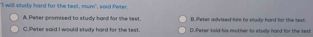 "I will study hard for the test, mum", said Peter.
A.Peter promised to study hard for the test. B. Peter advised him to study hard for the test.
C.Peter said I would study hard for the test. D.Peter told his mother to study hard for the test