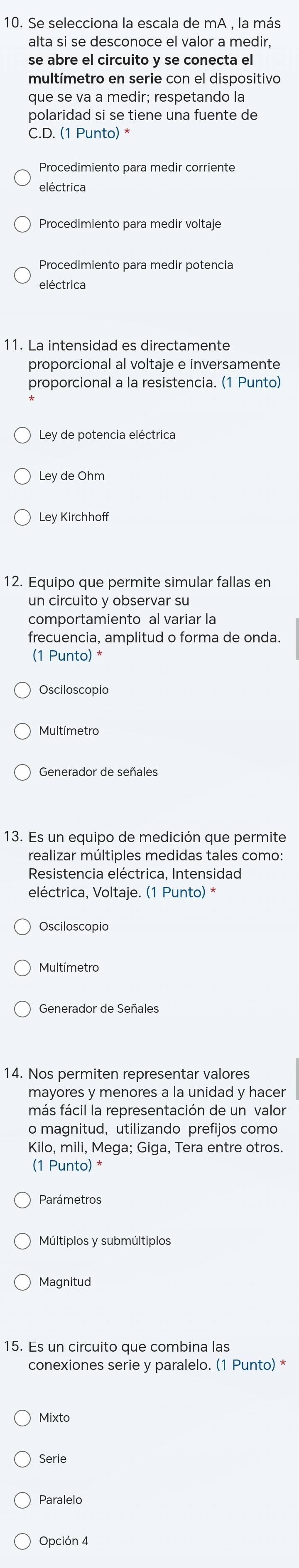 Se selecciona la escala de mA , la más
alta si se desconoce el valor a medir,
se abre el circuito y se conecta el
multímetro en serie con el dispositivo
que se va a medir; respetando la
polaridad si se tiene una fuente de
C.D. (1 Punto) *
eléctrica
eléctrica
11. La intensidad es directamente
proporcional al voltaje e inversamente
proporcional a la resistencia. (1 Punto)
Ley de potencia eléctrica
Ley de Ohm
Ley Kirchhof
12. Equipo que permite simular fallas en
un circuito y observar su
comportamiento al variar la
frecuencia, amplitud o forma de onda.
(1 Punto) *
Osciloscopio
13. Es un equipo de medición que permite
realizar múltiples medidas tales como:
Resistencia eléctrica, Intensidad
eléctrica, Voltaje. (1 Punto) *
Osciloscopio
Generador de Señales
14. Nos permiten representar valores
mayores y menores a la unidad y hacer
más fácil la representación de un valor
o magnitud, utilizando prefijos como
Kilo. mili. Mega: Giga. Tera entre otros.
(1 Punto) *
Parámetros
Múltiplos y submúltiplos
Magnitud
15. Es un circuito que combina las
conexiones serie y paralelo. (1 Punto) *
Mixto
Serie
Paralelo
Opción 4