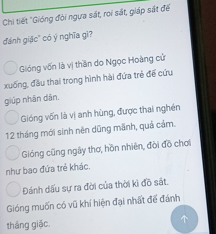 Chi tiết "Gióng đòi ngựa sắt, roi sắt, giáp sắt đế
đánh giặc" có ý nghĩa gì?
Gióng vốn là vị thần do Ngọc Hoàng cử
xuống, đầu thai trong hình hài đứa trẻ để cứu
giúp nhân dân.
Gióng vốn là vị anh hùng, được thai nghén
12 tháng mới sinh nên dũng mãnh, quả cảm.
Gióng cũng ngây thơ, hồn nhiên, đòi đồ chơi
như bao đứa trẻ khác.
Đánh dấu sự ra đời của thời kì đồ sắt.
Gióng muốn có vũ khí hiện đại nhất để đánh
thắng giặc.