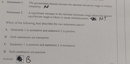 Statement 1: The government should increase the national minimum wage to reduce
inequality.
Statement 2: A significant increase in the national minimum wage above the market
equilibrium wage is likely to cause unemployment.
Which of the following best describes the two statements above?
A Statement 1 is normative and statement 2 is positive.
B Both statements are normative.
C Statement 1 is positive and statement 2 is normative.
D Both statements are positive.
Answer