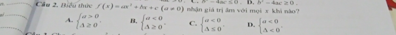 b^--4ac≤ 0.D.b^2-4ac≥ 0. 
n. Cầu 2. Biểu thức f(x)=ax^2+bx+c(a!= 0) nhận giá trị âm với mọi x khi nào?
ai
B.
A. beginarrayl a>0 △ ≥ 0endarray.. beginarrayl a<0 △ ≥ 0endarray.. C. beginarrayl a<0 △ ≤ 0endarray.. D. beginarrayl a<0 △ <0endarray..