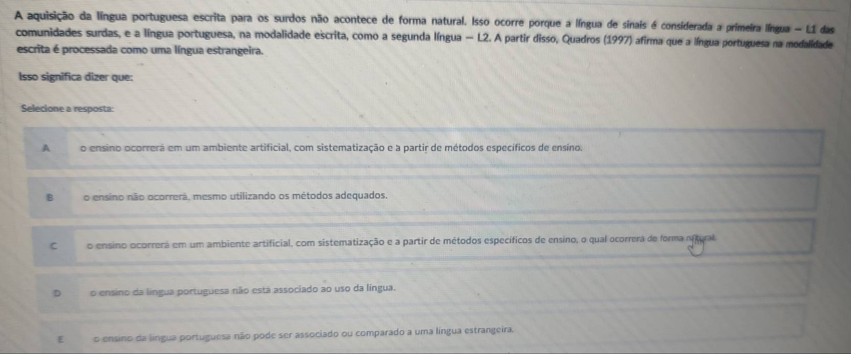 A aquisição da língua portuguesa escrita para os surdos não acontece de forma natural. Isso ocorre porque a língua de sinais é considerada a primeira língua - L1 das
comunidades surdas, e a língua portuguesa, na modalidade escrita, como a segunda língua — L2. A partir disso, Quadros (1997) afirma que a língua portuguesa na modalidade
escrita é processada como uma língua estrangeira.
Isso significa dizer que:
Selecione a resposta:
A o ensino ocorrerá em um ambiente artificial, com sistematização e a partir de métodos específicos de ensíno
B o ensino não ocorrerá, mesmo utilizando os métodos adequados.
C o ensino ocorrerá em um ambiente artificial, com sistematização e a partir de métodos específicos de ensino, o qual ocorrera de forma nitural
Do ensino da língua portuguesa não está associado ao uso da língua.
€£ o ensino da língua portuguesa não pode ser associado ou comparado a uma língua estrangeira.