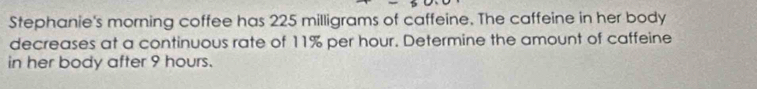 Stephanie's morning coffee has 225 milligrams of caffeine. The caffeine in her body 
decreases at a continuous rate of 11% per hour. Determine the amount of caffeine 
in her body after 9 hours.