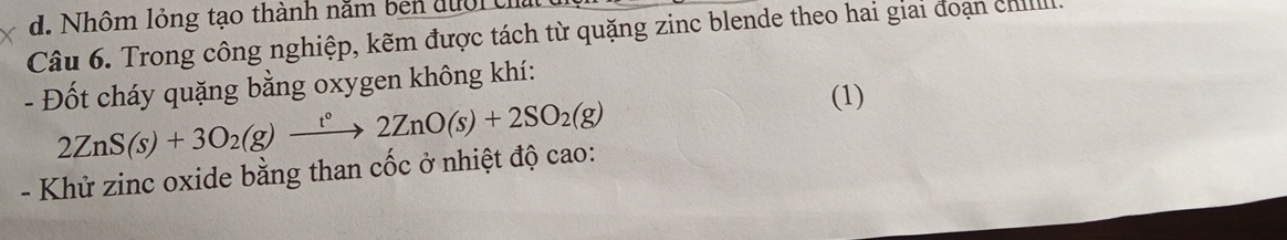 Nhôm lỏng tạo thành nằm ben đười c 
Câu 6. Trong công nghiệp, kẽm được tách từ quặng zinc blende theo hai giai đoạn chill 
- Đốt cháy quặng bằng oxygen không khí:
2ZnS(s)+3O_2(g)xrightarrow t°2ZnO(s)+2SO_2(g)
(1) 
- Khử zinc oxide bằng than cốc ở nhiệt độ cao: