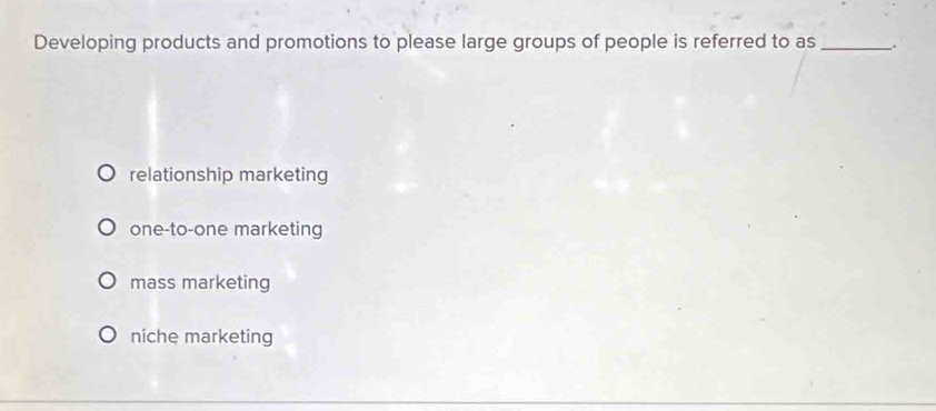 Developing products and promotions to please large groups of people is referred to as _.
relationship marketing
one-to-one marketing
mass marketing
niche marketing