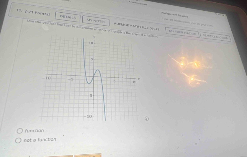 # webassign not
. , 
Assignment Scoring Your fast submission is used for your score
11、[-/1 Points] DETAILS MY NOTES AUFMODMATH1 8.2C.001.PE.
Use the vertical line test to determine whether the graph is function.
ASK YOUR TEACHER PRACTICE ANOTHER
function
not a function