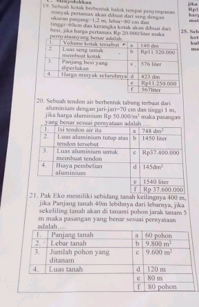 Ménjodohkan
19. Sebuah kotak berbentuk balok tempat penysmpanan ji/ka har Rp1
minyak pertanax akan dibuat dari seng dengan
ukuaran panjang=1,2 m, lebar=80 cm dan
m a
ting gi = 60cm dan kerangka kotak akan dibuat dari kot
besi, jika harga pertamax Rp 20.000/liter maka 25. Seb
ku 
ma
20. Sebuah tendon air berbentuk tabung terbuat dari
aluminium dengan jari-jari=70 cm dan tinggi 1 m,
jika harga aluminium Rp 50.000/m^2 maka pasangan
Eko memiliki sebidang tanah keilingnya 400 m,
jika Panjang tanah 40m lebihnya dari lebarnya, jika
sekeliling tanah akan di tanami pohon jarak tanam S
m maka pasangan yang benar sesuai pernyataan