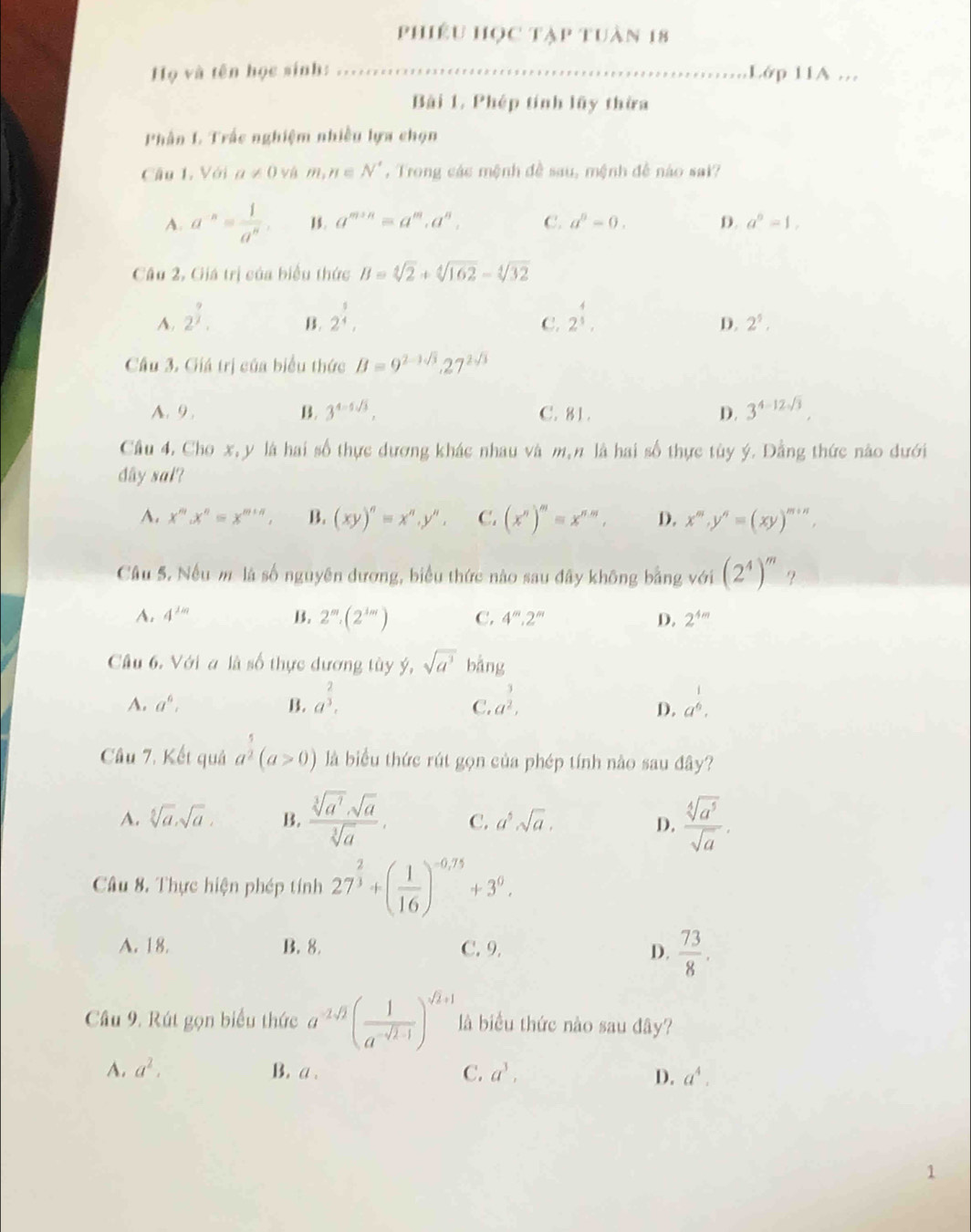 phiêu học tập tuàn 18
Họ và tên học sinh: .....
Lớp 11A .
Bài 1. Phép tính lãy thừa
Phần L Trắc nghiệm nhiều lựa chọn
Câu 1, Với a!= 0 vá m,n∈ N^* , Trong các mệnh đề sau, mệnh đề nào sai?
A. a^(-n)= 1/a^n . 1. a^(m+n)=a^m,a^n, C. a^0-0. D. a^0=1,
Câu 2, Giá trị của biểu thức B=sqrt[4](2)+sqrt[4](162)-sqrt[4](32)
A. 2^(frac 9)2. 2^(frac 1)4, 2^(frac 4)3.
B.
C.
D. 2^5,
Câu 3. Giá trị của biểu thức B=9^(2-3sqrt(3)),27^(2sqrt(3))
A. 9 . B. 3^(4-5sqrt(3)), C. 81. D. 3^(4-12sqrt(3))
Cầu 4. Cho x, y là hai số thực dương khác nhau và m,n là hai số thực tùy ý. Dằng thức nào dưới
dây sal?
A. x^m.x^n=x^(m+n). B. (xy)^n=x^n,y'', C. (x^n)^m=x^(nm), D. x'',y^n=(xy)^m+n
Câu 5. Nếu m là số nguyên dương, biểu thức nào sau đây không bằng với (2^4)^m ？
A. 4^(1m) B. 2^m· (2^(3m)) C. 4^m.2^m D. 2^(4m)
Cầu 6. Với a là số thực dương tùy ý, sqrt(a^3) b ing
A. a^6, B. a^(frac 2)3. a^(frac 3)2, a^(frac 1)6.
C.
D.
Câu 7. Kết quả a^2(a>0) là biểu thức rút gọn của phép tính nào sau đây?
A. sqrt[5](a),sqrt(a), B.  sqrt[3](a^3)· sqrt(a)/sqrt[3](a) . C. a^5sqrt(a).  sqrt[4](a^5)/sqrt(a) .
D.
Câu 8. Thực hiện phép tính 27^(frac 2)3+( 1/16 )^-0,75+3^0.
A. 18. B. 8. C. 9. D.  73/8 .
Câu 9. Rút gọn biểu thức a^(-2sqrt(2))( 1/a^(-sqrt(2)-1) )^sqrt(2)+1 là biểu thức nào sau đây?
A. a^2. B. a. C. a^3, D. a^4.
1