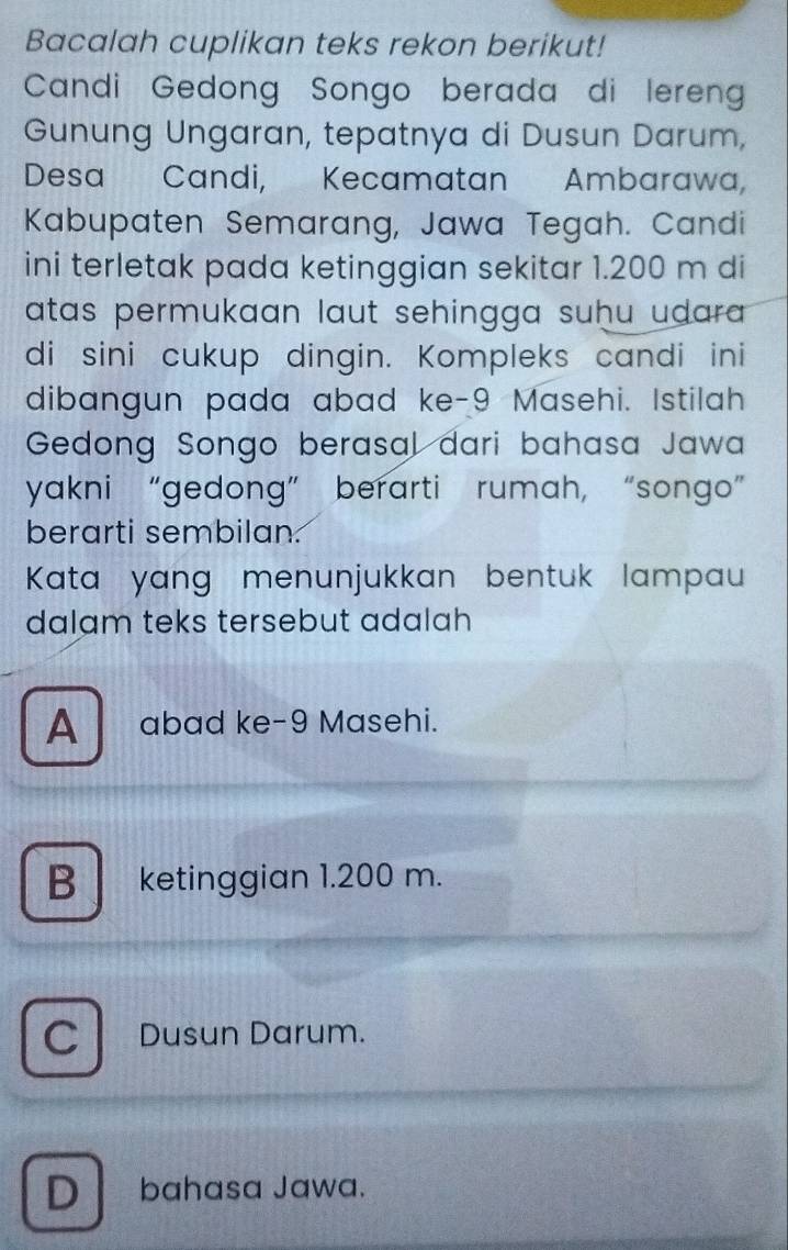 Bacalah cuplikan teks rekon berikut!
Candi Gedong Songo berada di leren
Gunung Ungaran, tepatnya di Dusun Darum,
Desa Candi, Kecamatan Ambarawa,
Kabupaten Semarang, Jawa Tegah. Candi
ini terletak pada ketinggian sekitar 1.200 m di
atas permukaan laut sehingga suḥu udara .
di sini cukup dingin. Kompleks candi ini
dibangun pada abad ke- 9 Masehi. Istilah
Gedong Songo berasal dari bahasa Jawa
yakni “gedong” berarti rumah, “songo”
berarti sembilan.
Kata yang menunjukkan bentuk lampau
dalam teks tersebut adalah
A _ abad ke- 9 Masehi.
B ketinggian 1.200 m.
C Dusun Darum.
D bahasa Jawa.