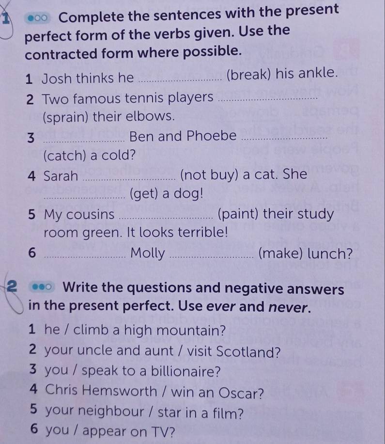 Complete the sentences with the present 
perfect form of the verbs given. Use the 
contracted form where possible. 
1 Josh thinks he _(break) his ankle. 
2 Two famous tennis players_ 
(sprain) their elbows. 
3 _Ben and Phoebe_ 
(catch) a cold? 
4 Sarah _(not buy) a cat. She 
_(get) a dog! 
5 My cousins _(paint) their study 
room green. It looks terrible! 
6 _Molly _(make) lunch? 
2 Write the questions and negative answers 
in the present perfect. Use ever and never. 
1 he / climb a high mountain? 
2 your uncle and aunt / visit Scotland? 
3 you / speak to a billionaire? 
4 Chris Hemsworth / win an Oscar? 
5 your neighbour / star in a film? 
6 you / appear on TV?