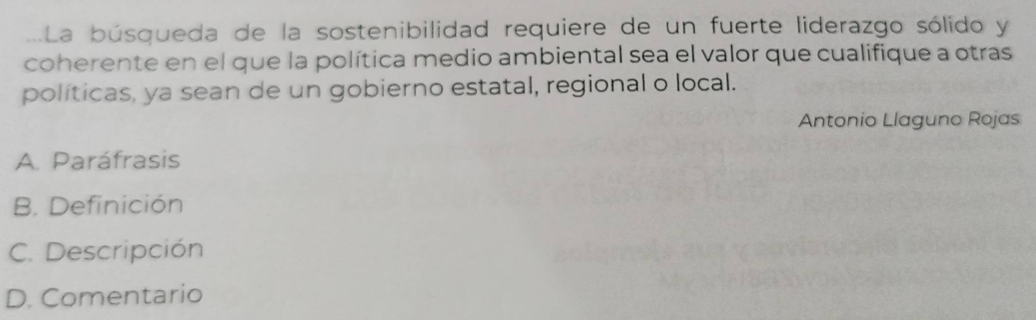 La búsqueda de la sostenibilidad requiere de un fuerte liderazgo sólido y
coherente en el que la política medio ambiental sea el valor que cualifique a otras
políticas, ya sean de un gobierno estatal, regional o local.
Antonio Llaguno Rojas
A. Paráfrasis
B. Definición
C. Descripción
D. Comentario