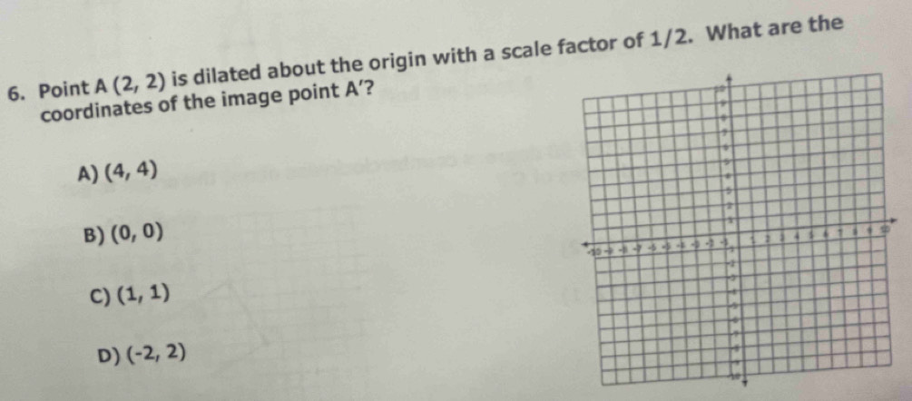 Point A(2,2) is dilated about the origin with a scale factor of 1/2. What are the
coordinates of the image point A ’?
A) (4,4)
B) (0,0)
C) (1,1)
D) (-2,2)