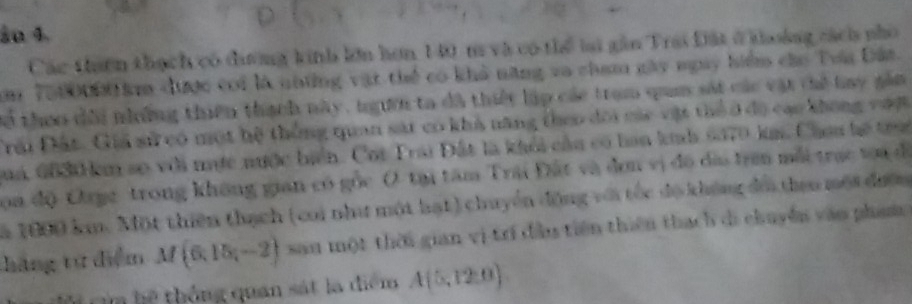 ầu 4. 
thaên thạch có đưương kinh lớn hơn 140 m và có thể lai gần Trai Đất ở khoáng cách nhó 
m 7000000 k được coi là những vật thể có khả năng va cham gày ngày hiểm cáo Tra Đân 
Cợ thoo dổi những thiên thạch này, ngựời ta dã thiết lập các trạm qum sát các vật thế lay gầm 
Đải Đất. Giả sử có một hệ thông quan sát có khả năng theo đôi các vật thể ở đô cac không vượt 
aa 6630 km so với mực nước biển. Cot Trai Đất là khỏi cầa có haa kh 6070 km. Chau hó tra 
oa độ Orge trong không gian có gọc Ô tại tâm Trai Đất và đơn vị đô đĩa trên mắi trạc tạa đ 
a 1000 km. Một thiên thạch (cai như một hạt) chuyển động với tốc độ không đói than một đượ 
hãng từ điểm M(6,15,-2) san một thời gian vị trí đầu tiên thiên thach di chuyền văo pham 
h thống quan sát la điểm A(5,12:0)