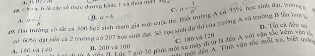 A. 0.07778
48. Cho a, b là các số thực dương khác 1 và thỏa mẫn 108 a= 1/b^2 
C.
A. a= 1/b  B. a=b
49. H ng có tất cả 300 học sinh tham gia một cuộc thi. Biết trường A có 75% học sinh đạt, trường h
D. Tất cả đều sai
có 60% đạt nền cá 2 trường có 207 học sinh đạt. Số học sinh dự thi của trường A và trường B lần lượt k
C. 180 và 120
n B Túc 7 giờ 30 phút một xe máy đị từ B đến A với vận tốc kém vận tố
* mới đến A. Tính vận tốc mỗi xe, biết quâng
A. 160 và 140 B. 200 và 100