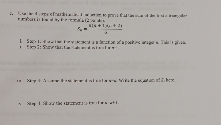 Use the 4 steps of mathematical induction to prove that the sum of the first n triangular 
numbers is found by the formula (2 points):
S_n= (n(n+1)(n+2))/6 
i. Step 1: Show that the statement is a function of a positive integer n. This is given. 
ii. Step 2: Show that the statement is true for n=1. 
iii. Step 3: Assume the statement is true for n=k. Write the equation of S_k here. 
iv. Step 4: Show the statement is true for n=k+1.