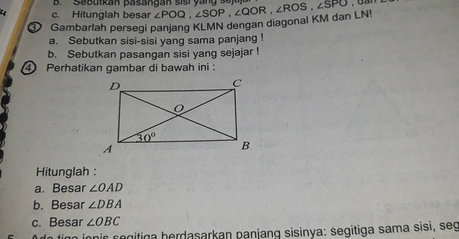 Sebütkan pasangan sisi yang sejaj
4
c. Hitunglah besar ∠ POQ,∠ SOP,∠ QOR,∠ ROS,∠ SPO
③ Gambarlah persegi panjang KLMN dengan diagonal KM dan LN!
a. Sebutkan sisi-sisi yang sama panjang !
b. Sebutkan pasangan sisi yang sejajar !
4 Perhatikan gambar di bawah ini :
Hitunglah :
a. Besar ∠ OAD
b. Besar ∠ DBA
c. Besar ∠ OBC
ga jon is s e gitiga herdasarkan panjang sisinya: segitiga sama sisi, seg