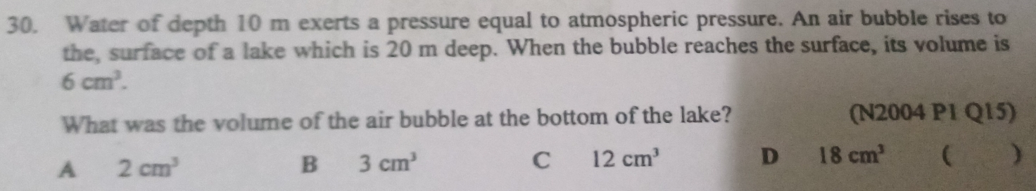 Water of depth 10 m exerts a pressure equal to atmospheric pressure. An air bubble rises to
the, surface of a lake which is 20 m deep. When the bubble reaches the surface, its volume is
6cm^3. 
What was the volume of the air bubble at the bottom of the lake? (N2004 P1 Q15)
A 2cm^3
B 3cm^3
C 12cm^3
D 18cm^3 ( ₹ )