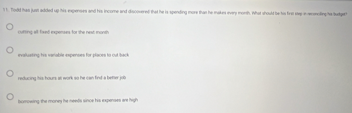 Todd has just added up his expenses and his income and discovered that he is spending more than he makes every month. What should be his first step in reconciling his budget?
cutting all fixed expenses for the next month
evaluating his variable expenses for places to cut back
reducing his hours at work so he can find a better job
borrowing the money he needs since his expenses are high