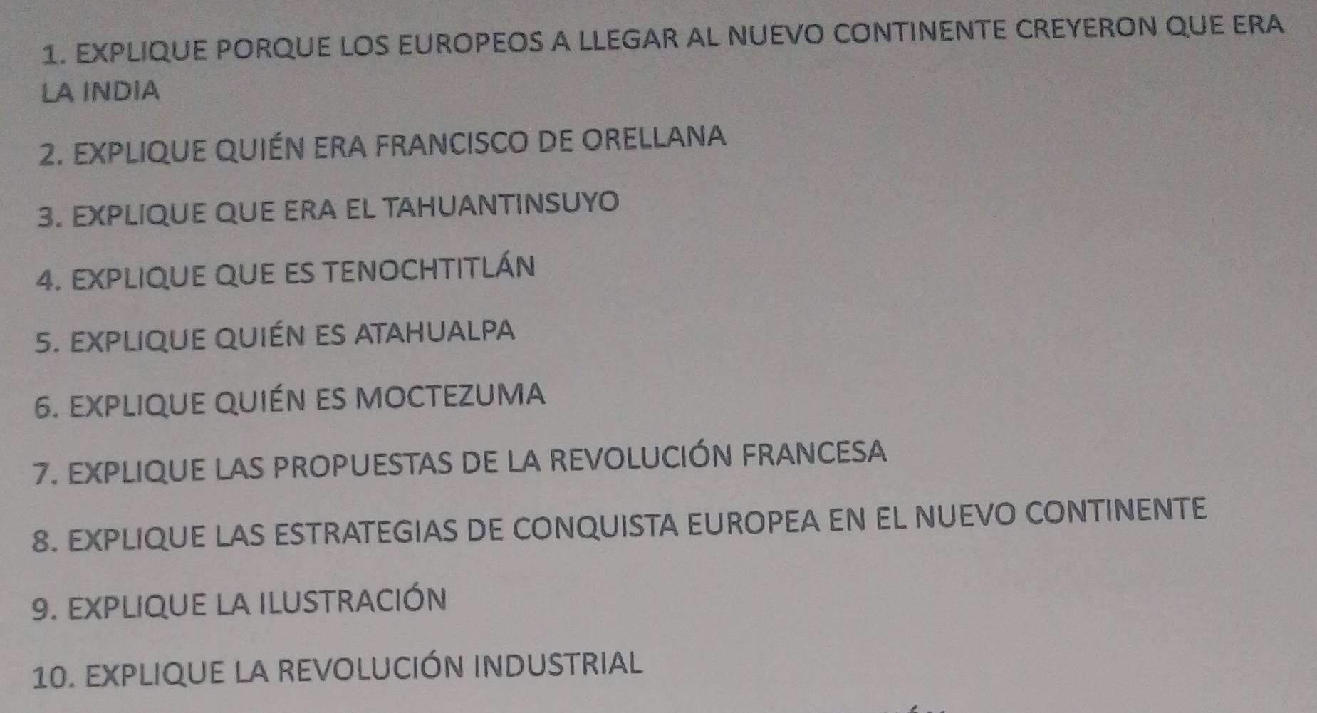 EXPLIQUE PORQUE LOS EUROPEOS A LLEGAR AL NUEVO CONTINENTE CREYERON QUE ERA 
LA INDIA 
2. EXPLIQUE QUIÉN ERA FRANCISCO DE ORELLANA 
3. EXPLIQUE QUE ERA EL TAHUANTINSUYO 
4. EXPLIqUE qUE ES TENOCHTITLÁN 
5. expliqUe qUién es atahualpa 
6. EXplIqUe qUién es mocteZuma 
7. EXPLIQUE LAS PROPUESTAS DE LA REVOLUCIÓN FRANCESA 
8. EXPLIQUE LAS ESTRATEGIAS DE CONQUISTA EUROPEA EN EL NUEVO CONTINENTE 
9. EXPLIqUE la iLUSTRACIÓN 
10. EXPLIQUE LA REVOLUCIÓN INDUSTRIAL