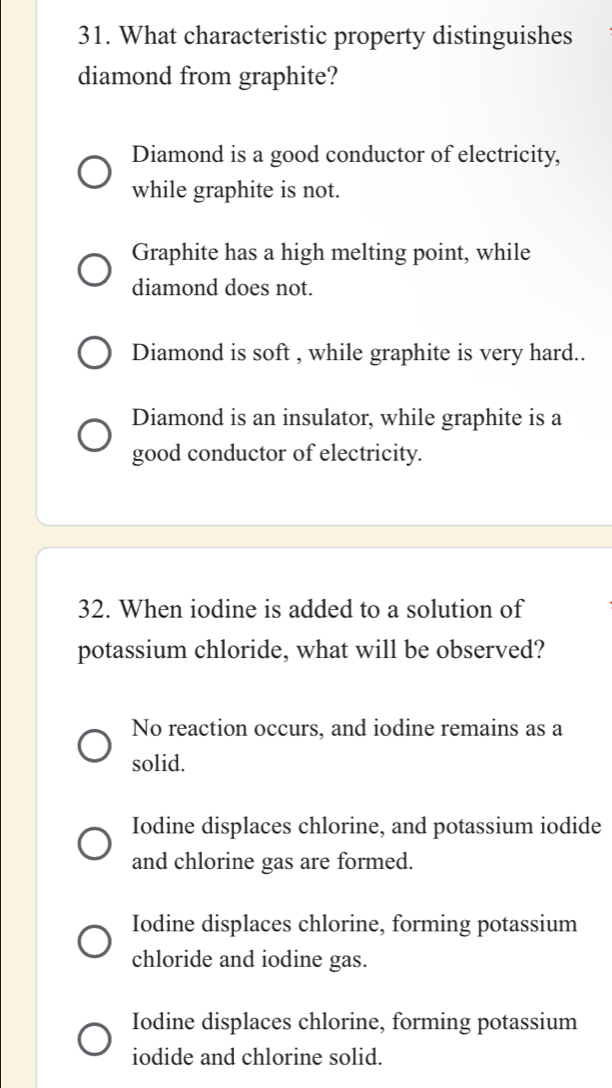 What characteristic property distinguishes
diamond from graphite?
Diamond is a good conductor of electricity,
while graphite is not.
Graphite has a high melting point, while
diamond does not.
Diamond is soft , while graphite is very hard..
Diamond is an insulator, while graphite is a
good conductor of electricity.
32. When iodine is added to a solution of
potassium chloride, what will be observed?
No reaction occurs, and iodine remains as a
solid.
Iodine displaces chlorine, and potassium iodide
and chlorine gas are formed.
Iodine displaces chlorine, forming potassium
chloride and iodine gas.
Iodine displaces chlorine, forming potassium
iodide and chlorine solid.