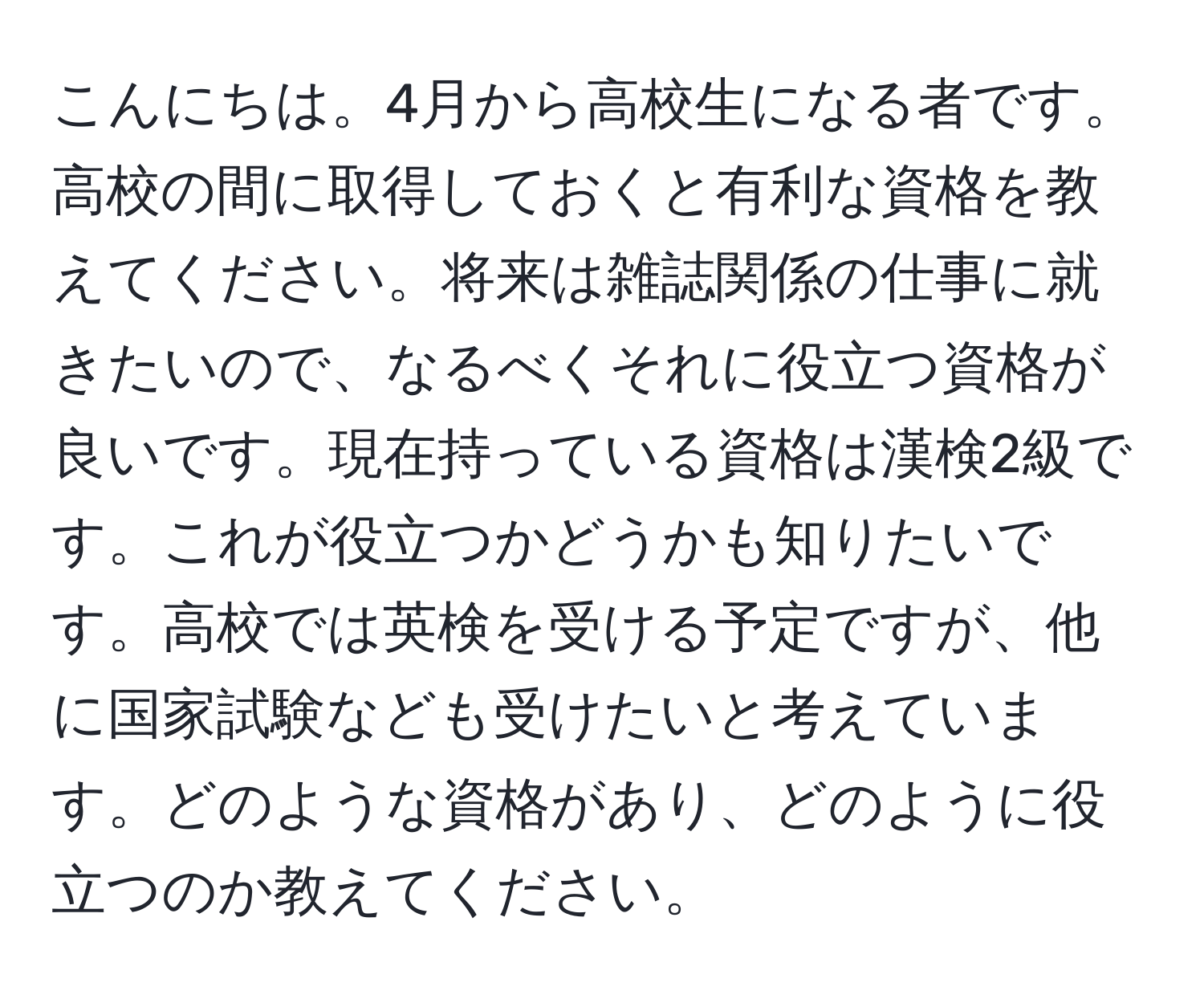 こんにちは。4月から高校生になる者です。高校の間に取得しておくと有利な資格を教えてください。将来は雑誌関係の仕事に就きたいので、なるべくそれに役立つ資格が良いです。現在持っている資格は漢検2級です。これが役立つかどうかも知りたいです。高校では英検を受ける予定ですが、他に国家試験なども受けたいと考えています。どのような資格があり、どのように役立つのか教えてください。