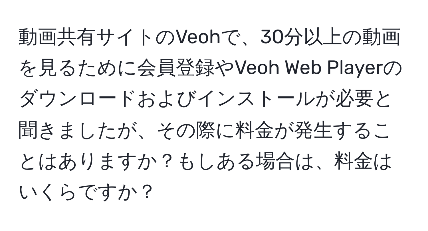 動画共有サイトのVeohで、30分以上の動画を見るために会員登録やVeoh Web Playerのダウンロードおよびインストールが必要と聞きましたが、その際に料金が発生することはありますか？もしある場合は、料金はいくらですか？