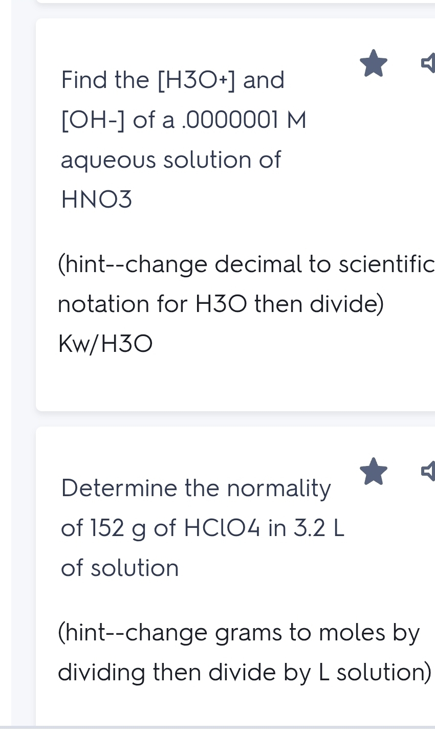 Find the [H3O+] and
[OH-] of a .0000001 M 
aqueous solution of
HNO3
(hint--change decimal to scientific 
notation for H30 then divide)
Kw/H3O
Determine the normality 
of 152 g of HClO4 in 3.2 L
of solution 
(hint--change grams to moles by 
dividing then divide by L solution)