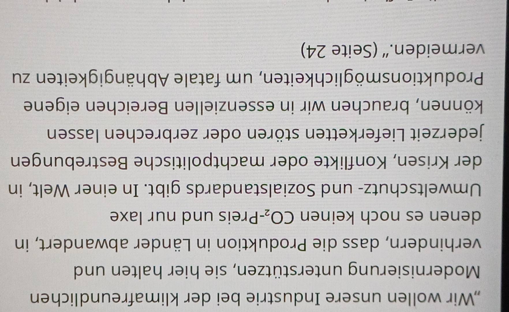 „Wir wollen unsere Industrie bei der klimafreundlichen 
Modernisierung unterstützen, sie hier halten und 
verhindern, dass die Produktion in Länder abwandert, in 
denen es noch keinen CO_2 -Preis und nur laxe 
Umweltschutz- und Sozialstandards gibt. In einer Welt, in 
der Krisen, Konflikte oder machtpolitische Bestrebungen 
jederzeit Lieferketten stören oder zerbrechen lassen 
können, brauchen wir in essenziellen Bereichen eigene 
Produktionsmöglichkeiten, um fatale Abhängigkeiten zu 
vermeiden.“ (Seite 24)
